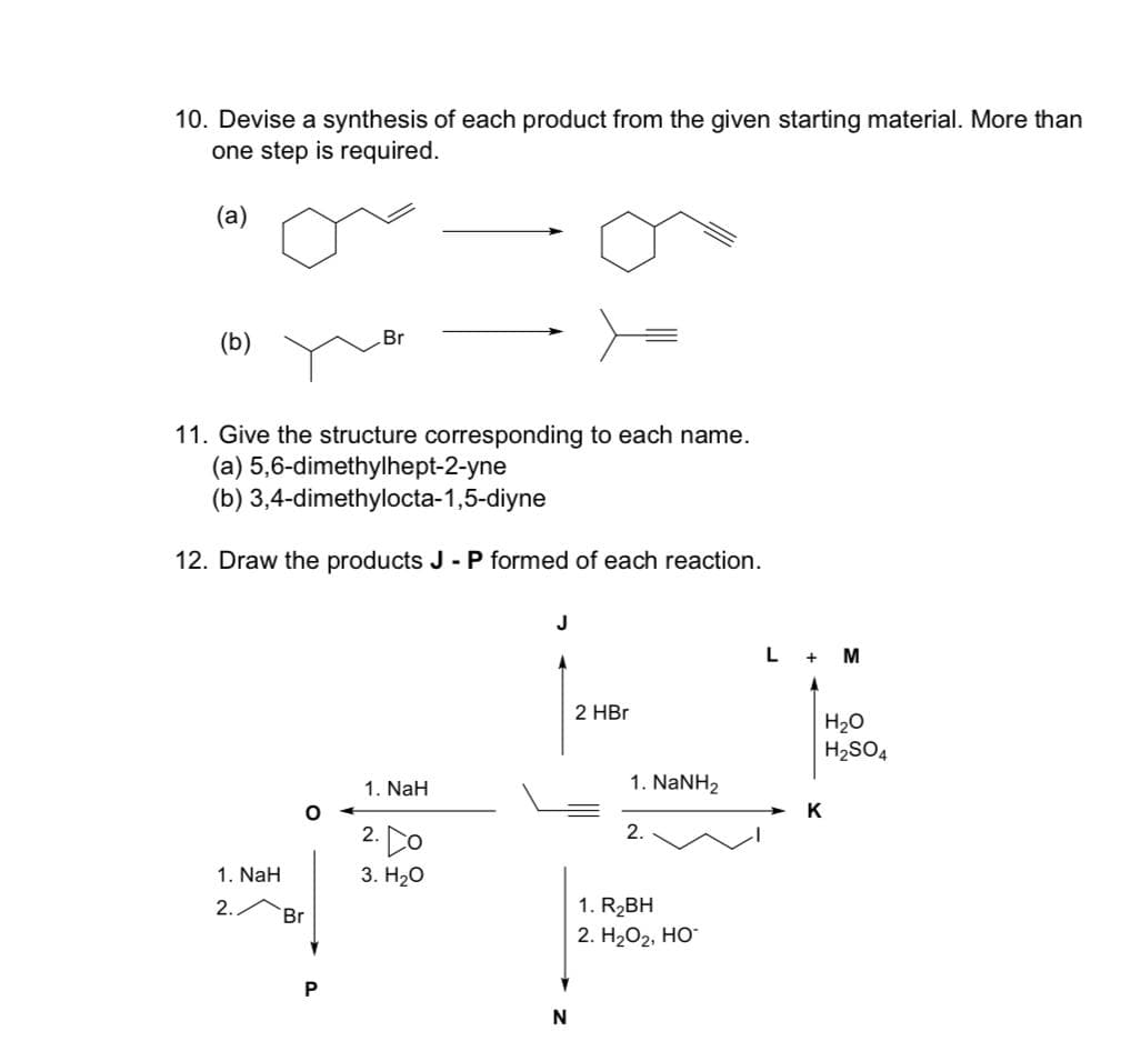 10. Devise a synthesis of each product from the given starting material. More than
one step is required.
(a)
(b)
11. Give the structure corresponding to each name.
(a) 5,6-dimethylhept-2-yne
(b) 3,4-dimethylocta-1,5-diyne
12. Draw the products J - P formed of each reaction.
1. NaH
2.
O
Br
Br
1. NaH
2.00
3. H₂O
J
N
2 HBr
1. NaNH2
2.
1. R₂BH
2. H₂O₂, HO™
L
+ M
K
H₂O
H₂SO4