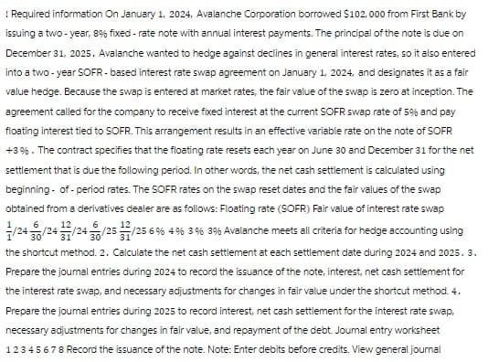 ! Required information On January 1, 2024, Avalanche Corporation borrowed $102, 000 from First Bank by
issuing a two-year, 8% fixed-rate note with annual interest payments. The principal of the note is due on
December 31, 2025. Avalanche wanted to hedge against declines in general interest rates, so it also entered
into a two-year SOFR-based interest rate swap agreement on January 1, 2024, and designates it as a fair
value hedge. Because the swap is entered at market rates, the fair value of the swap is zero at inception. The
agreement called for the company to receive fixed interest at the current SOFR swap rate of 5% and pay
floating interest tied to SOFR. This arrangement results in an effective variable rate on the note of SOFR
+3%. The contract specifies that the floating rate resets each year on June 30 and December 31 for the net
settlement that is due the following period. In other words, the net cash settlement is calculated using
beginning- of - period rates. The SOFR rates on the swap reset clates and the fair values of the swap
obtained from a derivatives dealer are as follows: Floating rate (SOFR) Fair value of interest rate swap
/24/24/24/25/25 6 % 4 % 3 % 3 % Avalanche meets all criteria for hedge accounting using
the shortcut method. 2. Calculate the net cash settlement at each settlement date during 2024 and 2025. 3.
Prepare the journal entries during 2024 to record the issuance of the note, interest, net cash settlement for
the interest rate swap, and necessary adjustments for changes in fair value under the shortcut method. 4.
Prepare the journal entries during 2025 to record interest, net cash settlement for the interest rate swap,
necessary adjustments for changes in fair value, and repayment of the debt. Journal entry worksheet
12345678 Record the issuance of the note. Note: Enter debits before credits. View general journal