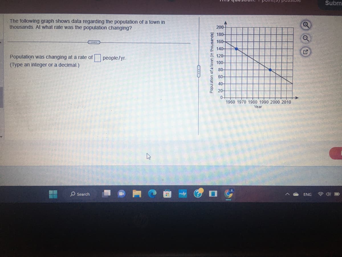 The following graph shows data regarding the population of a town in
thousands. At what rate was the population changing?
...
Population was changing at a rate of people/yr.
(Type an integer or a decimal.)
O Search
h
CD
Population of a town (in thousands)
200
180-
160-
140-
120-
100-
80-
60-
40-
20-
0-
1960 1970 1980 1990 2000 2010
Year
Q
ENG
Subm