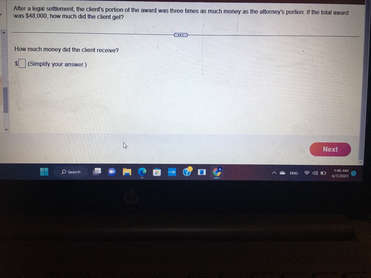 After a legal settlement, the client's portion of the award was three times as much money as the attorney's portion. If the total award
was $48,000, how much did the client get?
How much money did the client receive?
$ (Simplify your answer.)
O Search
ENG
Next
1:46 AM
4/7/2023