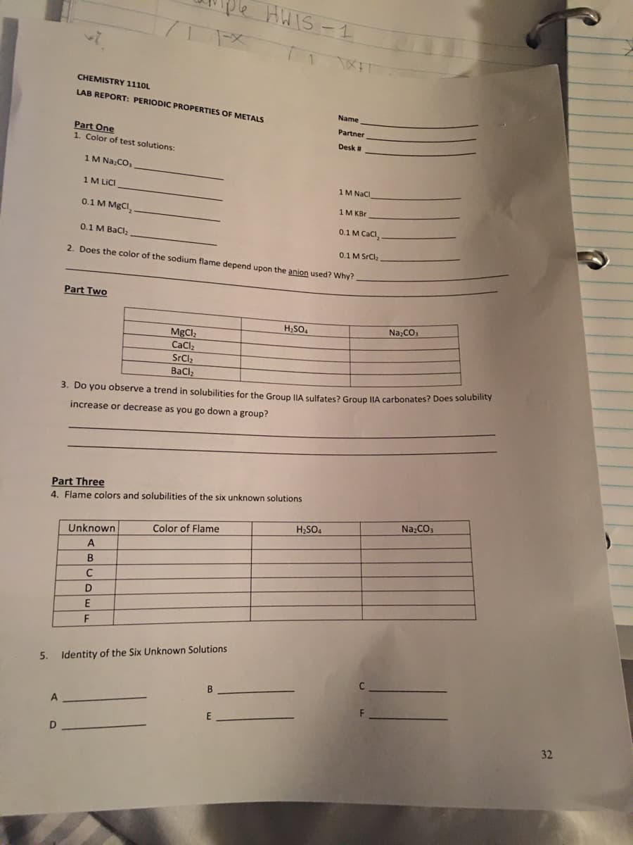 5.
A
D
CHEMISTRY 1110L
LAB REPORT: PERIODIC PROPERTIES OF METALS
Part One
1. Color of test solutions:
1 M Na₂CO3
1 M LICI
0.1 M MgCl₂
0.1 M BaCl₂
Part Two
71FX
Part Three
4. Flame colors and solubilities of the six unknown solutions
Unknown
A
B
C
D
E
0.1 M SrCl₂
2. Does the color of the sodium flame depend upon the anion used? Why?
F
HWIS-1
MgClz
CaCl₂
SrCl₂
BaCl,
3. Do you observe a trend in solubilities for the Group IIA sulfates? Group IIA carbonates? Does solubility
increase or decrease as you go down a group?
Color of Flame
Identity of the Six Unknown Solutions
B
H₂SO4
Name
Partner
Desk #
H₂SO4
1M NaCl
1M KBr
0.1 M CaCl,
F
Na₂CO3
Na₂CO3
32