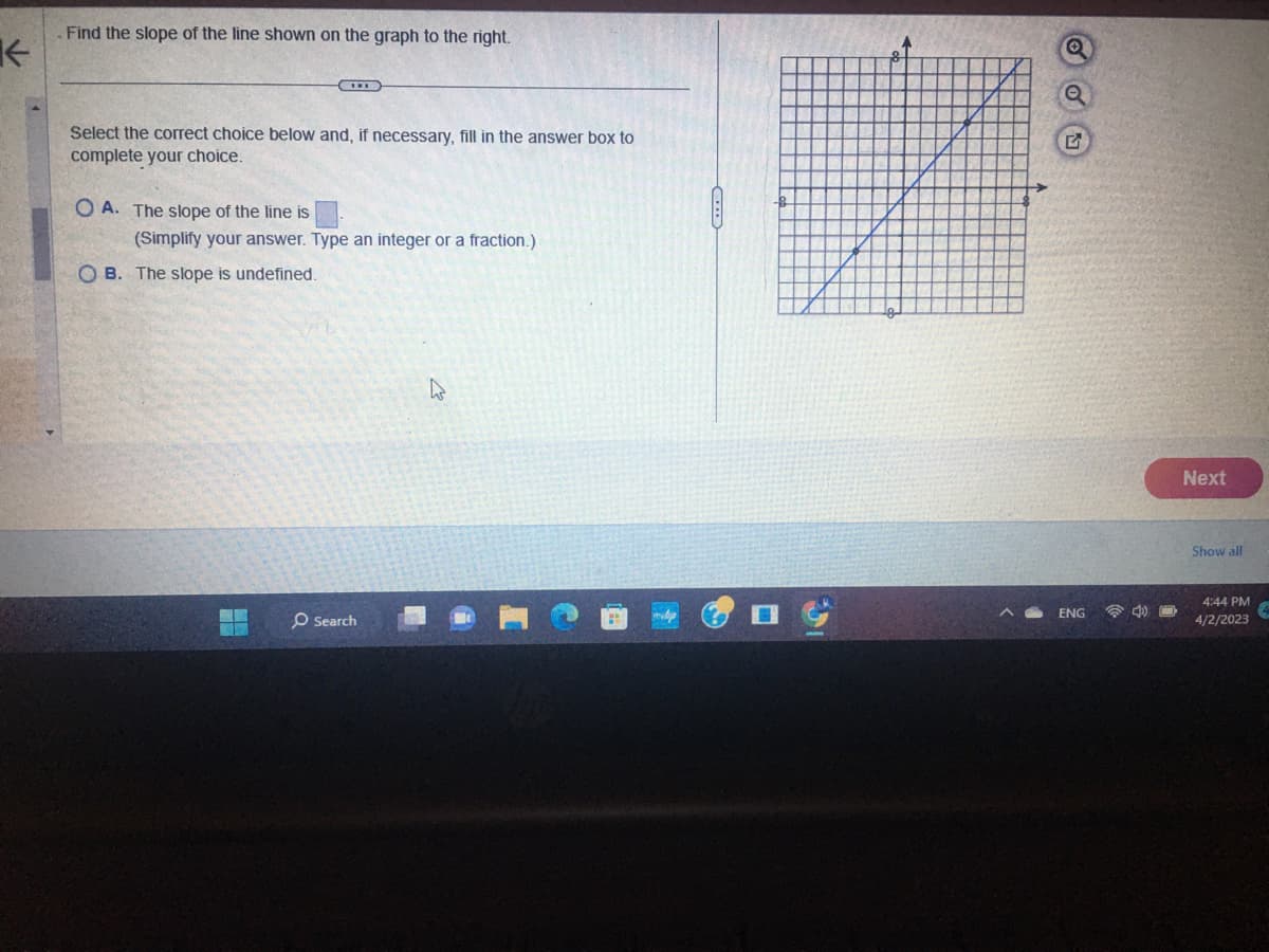 ←
Find the slope of the line shown on the graph to the right.
Select the correct choice below and, if necessary, fill in the answer box to
complete your choice.
OA. The slope of the line is
(Simplify your answer. Type an integer or a fraction.)
OB. The slope is undefined.
O Search
A
Q
Q
G
ENG
Next
Show all
4:44 PM
4/2/2023