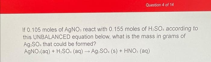 Question 4 of 14
If 0.105 moles of AgNO3 react with 0.155 moles of H₂SO4 according to
this UNBALANCED equation below, what is the mass in grams of
Ag2SO4 that could be formed?
AgNO3(aq) + H₂SO4 (aq) → Ag2SO4 (s) + HNO3 (aq)