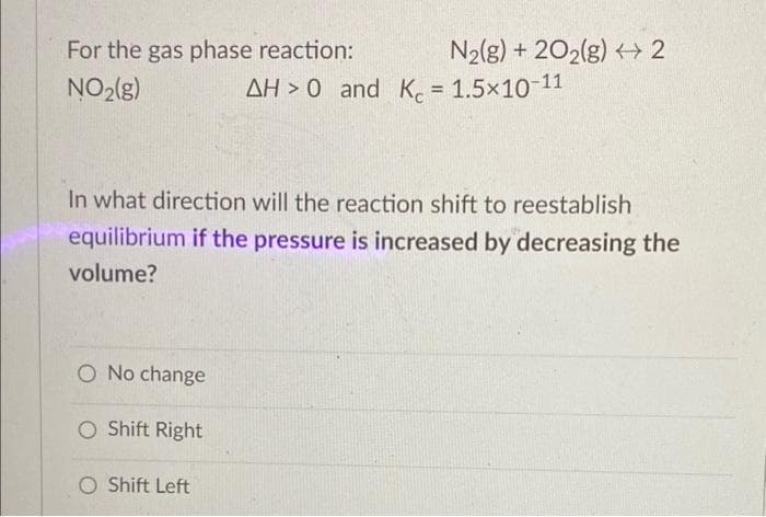 For the gas phase reaction:
NO₂(g)
O No change
In what direction will the reaction shift to reestablish
equilibrium if the pressure is increased by decreasing the
volume?
O Shift Right
N₂(g) + 2O2(g) 2
O Shift Left
AH >0 and K = 1.5×10-11