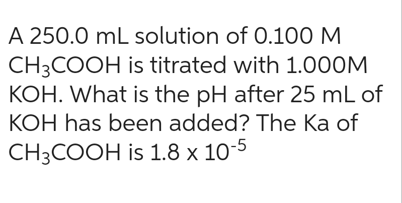 A 250.0 mL solution of 0.100 M
CH3COOH is titrated with 1.000M
KOH. What is the pH after 25 mL of
KOH has been added? The Ka of
CH3COOH is 1.8 x 10-5