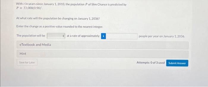 With r in years since January 1, 2010, the population Pof Slim Chance is predicted by
P = 33,000(0.98).
At what rate will the population be changing on January 1, 2036?
Enter the change as a positive value rounded to the nearest integer.
The population will be
eTextbook and Media
Hint
Save for Later
at a rate of approximately i
people per year on January 1, 2036.
Attempts: 0 of 3 used Submit Answer