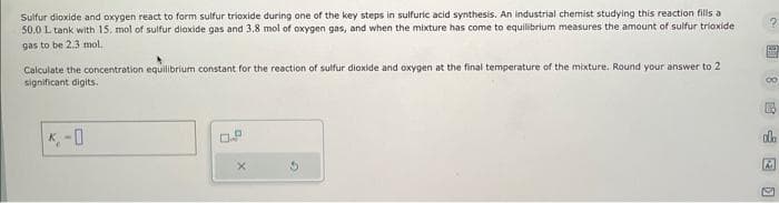 Sulfur dioxide and oxygen react to form sulfur trioxide during one of the key steps in sulfuric acid synthesis. An industrial chemist studying this reaction fills a
50.0 L tank with 15, mol of sulfur dioxide gas and 3.8 mol of oxygen gas, and when the mixture has come to equilibrium measures the amount of sulfur trioxide
gas to be 2.3 mol.
Calculate the concentration equilibrium constant for the reaction of sulfur dioxide and oxygen at the final temperature of the mixture. Round your answer to 2
significant digits.
0.P
X
CO
M
00