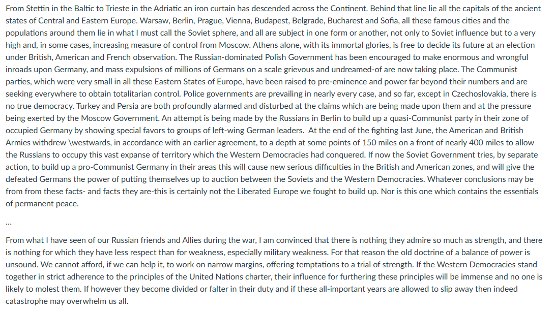 From Stettin in the Baltic to Trieste in the Adriatic an iron curtain has descended across the Continent. Behind that line lie all the capitals of the ancient
states of Central and Eastern Europe. Warsaw, Berlin, Prague, Vienna, Budapest, Belgrade, Bucharest and Sofia, all these famous cities and the
populations around them lie in what I must call the Soviet sphere, and all are subject in one form or another, not only to Soviet influence but to a very
high and, in some cases, increasing measure of control from Moscow. Athens alone, with its immortal glories, is free to decide its future at an election
under British, American and French observation. The Russian-dominated Polish Government has been encouraged to make enormous and wrongful
inroads upon Germany, and mass expulsions of millions of Germans on a scale grievous and undreamed-of are now taking place. The Communist
parties, which were very small in all these Eastern States of Europe, have been raised to pre-eminence and power far beyond their numbers and are
seeking everywhere to obtain totalitarian control. Police governments are prevailing in nearly every case, and so far, except in Czechoslovakia, there is
no true democracy. Turkey and Persia are both profoundly alarmed and disturbed at the claims which are being made upon them and at the pressure
being exerted by the Moscow Government. An attempt is being made by the Russians in Berlin to build up a quasi-Communist party in their zone of
occupied Germany by showing special favors to groups of left-wing German leaders. At the end of the fighting last June, the American and British
Armies withdrew \westwards, in accordance with an earlier agreement, to a depth at some points of 150 miles on a front of nearly 400 miles to allow
the Russians to occupy this vast expanse of territory which the Western Democracies had conquered. If now the Soviet Government tries, by separate
action, to build up a pro-Communist Germany in their areas this will cause new serious difficulties in the British and American zones, and will give the
defeated Germans the power of putting themselves up to auction between the Soviets and the Western Democracies. Whatever conclusions may be
from from these facts- and facts they are-this is certainly not the Liberated Europe we fought to build up. Nor is this one which contains the essentials
of permanent peace.
From what I have seen of our Russian friends and Allies during the war, I am convinced that there is nothing they admire so much as strength, and there
is nothing for which they have less respect than for weakness, especially military weakness. For that reason the old doctrine of a balance of power is
unsound. We cannot afford, if we can help it, to work on narrow margins, offering temptations to a trial of strength. If the Western Democracies stand
together in strict adherence to the principles of the United Nations charter, their influence for furthering these principles will be immense and no one is
likely to molest them. If however they become divided or falter in their duty and if these all-important years are allowed to slip away then indeed
catastrophe may overwhelm us all.