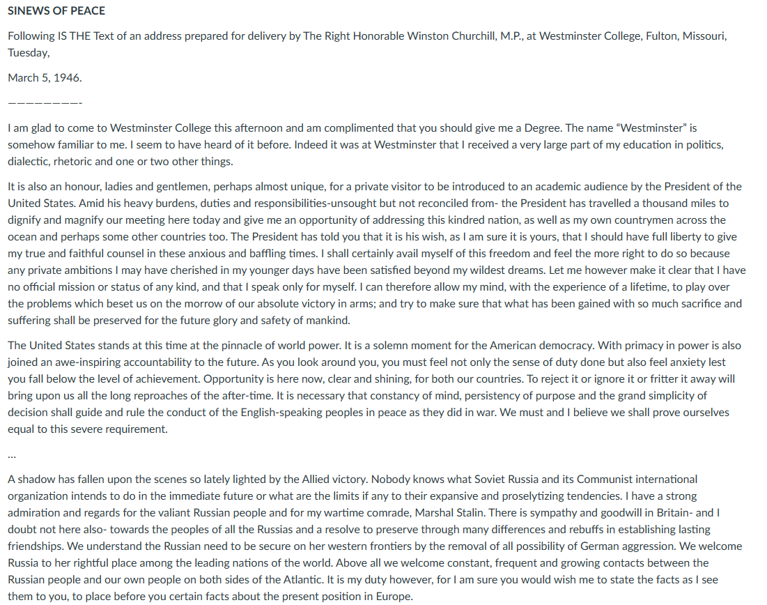 SINEWS OF PEACE
Following IS THE Text of an address prepared for delivery by The Right Honorable Winston Churchill, M.P., at Westminster College, Fulton, Missouri,
Tuesday,
March 5, 1946.
I am glad to come to Westminster College this afternoon and am complimented that you should give me a Degree. The name "Westminster" is
somehow familiar to me. I seem to have heard of it before. Indeed it was at Westminster that I received a very large part of my education in politics,
dialectic, rhetoric and one or two other things.
It is also an honour, ladies and gentlemen, perhaps almost unique, for a private visitor to be introduced to an academic audience by the President of the
United States. Amid his heavy burdens, duties and responsibilities-unsought but not reconciled from the President has travelled a thousand miles to
dignify and magnify our meeting here today and give me an opportunity of addressing this kindred nation, as well as my own countrymen across the
ocean and perhaps some other countries too. The President has told you that it is his wish, as I am sure it is yours, that I should have full liberty to give
my true and faithful counsel in these anxious and baffling times. I shall certainly avail myself of this freedom and feel the more right to do so because
any private ambitions I may have cherished in my younger days have been satisfied beyond my wildest dreams. Let me however make it clear that I have
no official mission or status of any kind, and that I speak only for myself. I can therefore allow my mind, with the experience of a lifetime, to play over
the problems which beset us on the morrow of our absolute victory in arms; and try to make sure that what has been gained with so much sacrifice and
suffering shall be preserved for the future glory and safety of mankind.
The United States stands at this time at the pinnacle of world power. It is a solemn moment for the American democracy. With primacy in power is also
joined an awe-inspiring accountability to the future. As you look around you, you must feel not only the sense of duty done but also feel anxiety lest
you fall below the level of achievement. Opportunity is here now, clear and shining, for both our countries. To reject it or ignore it or fritter it away will
bring upon us all the long reproaches of the after-time. It is necessary that constancy of mind, persistency of purpose and the grand simplicity of
decision shall guide and rule the conduct of the English-speaking peoples in peace as they did in war. We must and I believe we shall prove ourselves
equal to this severe requirement.
A shadow has fallen upon the scenes so lately lighted by the Allied victory. Nobody knows what Soviet Russia and its Communist international
organization intends to do in the immediate future or what are the limits if any to their expansive and proselytizing tendencies. I have a strong
admiration and regards for the valiant Russian people and for my wartime comrade, Marshal Stalin. There is sympathy and goodwill in Britain- and I
doubt not here also- towards the peoples of all the Russias and a resolve to preserve through many differences and rebuffs in establishing lasting
friendships. We understand the Russian need to be secure on her western frontiers by the removal of all possibility of German aggression. We welcome
Russia to her rightful place among the leading nations of the world. Above all we welcome constant, frequent and growing contacts between the
Russian people and our own people on both sides of the Atlantic. It is my duty however, for I am sure you would wish me to state the facts as I see
them to you, to place before you certain facts about the present position in Europe.