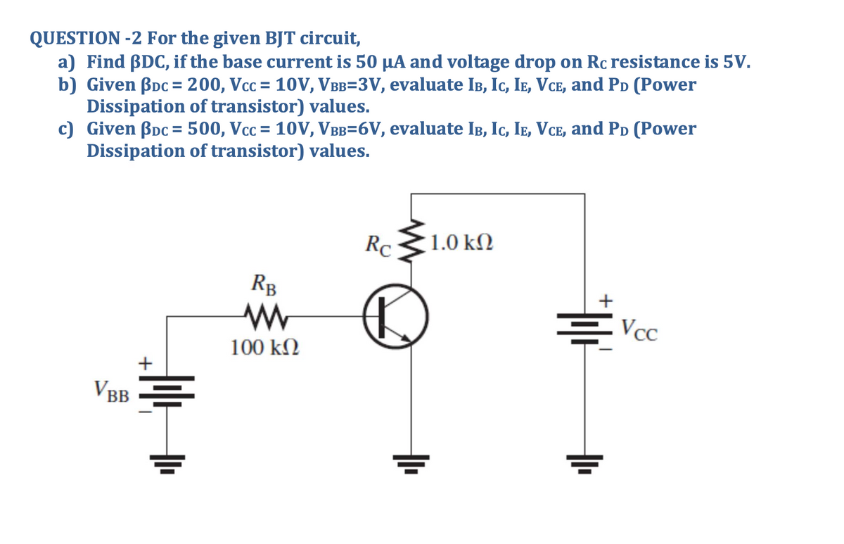 QUESTION -2 For the given BJT circuit,
a) Find BDC, if the base current is 50 µA and voltage drop on Rc resistance is 5V.
b) Given BDc = 200, Vcc = 10V, VBB=3V, evaluate IB, Ic, Ie, VCE, and PD (Power
Dissipation of transistor) values.
c) Given Boc = 500, Vcc = 10V, VBB=6V, evaluate IB, Ic, Ie, VCe, and PD (Power
Dissipation of transistor) values.
%3D
%3D
RC
1.0 k2
RB
+
Vcc
100 k2
VBB
I.
루
