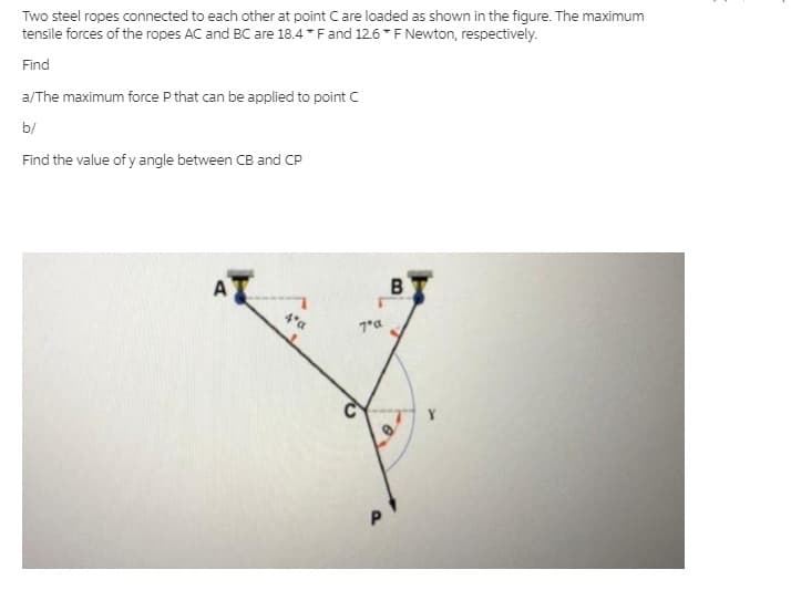 Two steel ropes connected to each other at point Care loaded as shown in the figure. The maximum
tensile forces of the ropes AC and BC are 18.4 *Fand 12.6*F Newton, respectively.
Find
a/The maximum force P that can be applied to point C
b/
Find the value of y angle between CB and CP
AT
4*a
7*a
