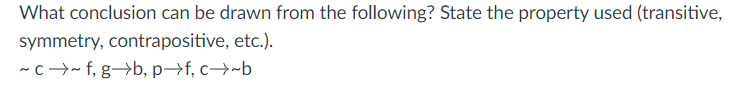 ### Logical Reasoning: Understanding Properties in Propositional Logic

**Question:**

What conclusion can be drawn from the following? State the property used (transitive, symmetry, contrapositive, etc.).

\[
\sim c \rightarrow \sim f, \quad g \rightarrow \, b, \quad p \rightarrow f, \quad \text{c} \rightarrow\, b
\]

**Explanation:**

The problem involves understanding relationships and properties of propositional logic statements. Each statement given implies a certain logical relationship. The statements can be interpreted as follows:

1. \(\sim c \rightarrow \sim f\): If \(c\) is false, then \(f\) is false.
2. \(g \rightarrow \, b\): If \(g\) is true, then \(b\) is true.
3. \(p \rightarrow f\): If \(p\) is true, then \(f\) is true.
4. \(c \rightarrow\, b\): If \(c\) is true, then \(b\) is true.

**Analyzing Properties and Drawing Conclusions:**

1. **Contrapositive Property:**
   - For the statement \(c \rightarrow b\), its contrapositive is:
     \[\sim b \rightarrow \sim c\]
   - This means that if \(b\) is false, then \(c\) is also false.

2. **Combining Statements:** 
   - Given \(c \rightarrow b\) and the contrapositive \(\sim b \rightarrow \sim c\), we establish a direct relationship between \(c\) and \(b\).
   
   - Next, using \(\sim c \rightarrow \sim f\), which says if \(c\) is false, then \(f\) is false, we infer using contrapositive logic:
     \[\sim f \rightarrow \sim \sim c\]
     which simplifies to:
     \[\sim f \rightarrow c\]

3. **Transitive Property:**
   - Since we have \(c \rightarrow b\) and from the contrapositive property \(\sim f \rightarrow c\), with the additional statement \(g \rightarrow b\), we can further determine if there exists mutual relationships or implied conclusions among these propositions.

Given these deductions, the overall examination revolves around integrating various logical properties:

- Contrapositive Property: To find