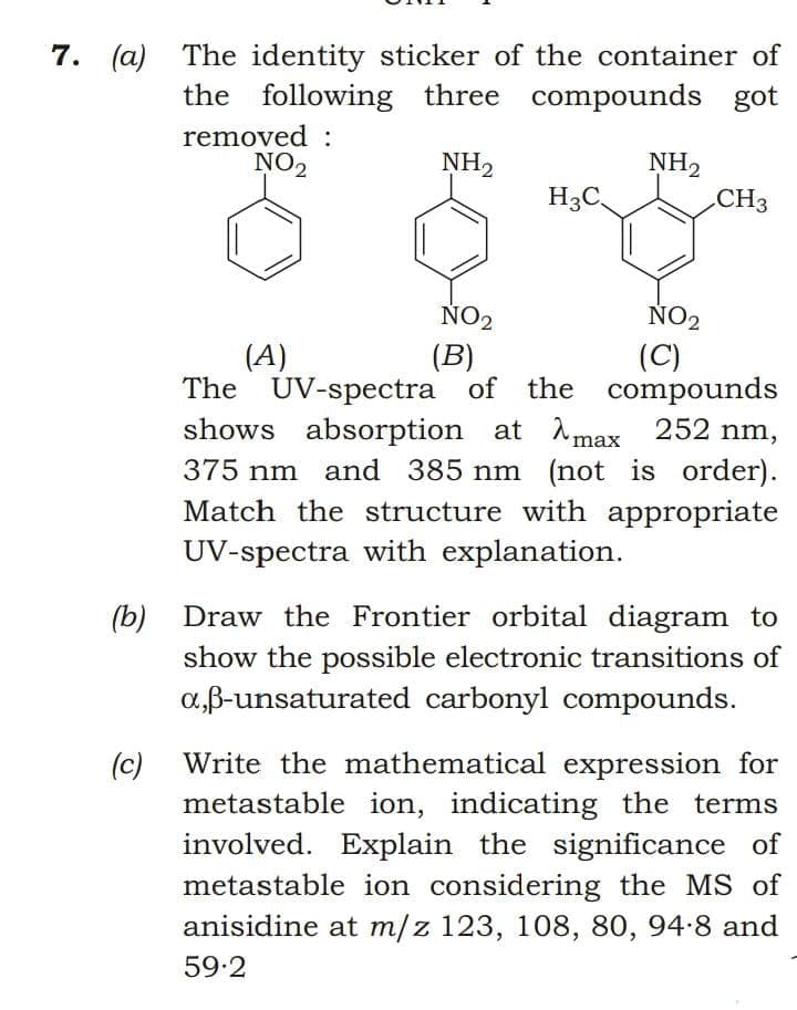 7. (a) The identity sticker of the container of
the following three compounds got
removed :
NO2
NH2
CH3
NH2
H3C,
ÑO2
NO2
(C)
(A)
The UV-spectra of the compounds
shows absorption at A max 252 nm,
375 nm and 385 nm (not is order).
Match the structure with appropriate
UV-spectra with explanation.
(B)
Draw the Frontier orbital diagram to
(b)
show the possible electronic transitions of
a,B-unsaturated carbonyl compounds.
Write the mathematical expression for
(c)
metastable ion, indicating the terms
involved. Explain the significance of
metastable ion considering the MS of
anisidine at m/z 123, 108, 80, 94-8 and
59.2
