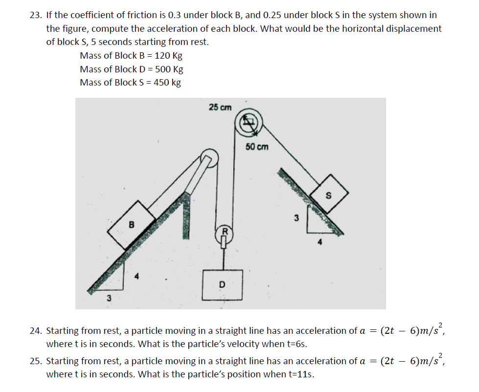 23. If the coefficient of friction is 0.3 under block B, and 0.25 under block S in the system shown in
the figure, compute the acceleration of each block. What would be the horizontal displacement
of block S, 5 seconds starting from rest.
Mass of Block B = 120 Kg
Mass of Block D = 500 Kg
Mass of Block S = 450 kg
25 cm
50 cm
D
24. Starting from rest, a particle moving in a straight line has an acceleration of a = (2t – 6)m/s´,
where t is in seconds. What is the particle's velocity when t=6s.
25. Starting from rest, a particle moving in a straight line has an acceleration of a = (2t – 6)m/s´,
where t is in seconds. What is the particle's position when t=11s.
