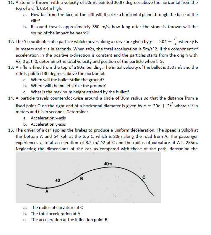 11. A stone is thrown with a velocity of 30m/s pointed 36.87 degrees above the horizontal from the
top of a cliff, 68.4m high.
a. How far from the face of the cliff will it strike a horizontal plane through the base of the
cliff?
b. If sound travels approximately 350 m/s, how long after the stone is thrown will the
sound of the impact be heard?
12. The Y coordinates of a particle which moves along a curve are given by y = 20t + where y is
in meters and t is in seconds. When t=2s, the total acceleration is 5m/s^2. If the component of
acceleration in the positive x-direction is constant and the particles starts from the origin with
Vx=0 at t=0, determine the total velocity and position of the particle when t=5s
13. A rifle is fired from the top of a 90m building. The initial velocity of the bullet is 350 m/s and the
rifle is pointed 30 degrees above the horizontal.
a. When will the bullet strike the ground?
b. Where will the bullet strike the ground?
c. What is the maximum height attained by the bullet?
14. A particle travels counterclockwise around a circle of 36m radius so that the distance from a
fixed point O on the right end of a horizontal diameter is given by s = 20t + 2t where s is in
meters and t is in seconds. Determine:
a. Acceleration x-axis
b. Acceleration y-axis
15. The driver of a car applies the brakes to produce a uniform deceleration. The speed is 90kph at
the bottom A and 54 kph at the top C, which is 80m along the road from A. The passenger
experiences a total acceleration of 3.2 m/s^2 at C and the radius of curvature at A is 255m.
Neglecting the dimensions of the car, as compared with those of the path, determine the
40m
40
B.
a. The radius of curvature at C
b. The total acceleration at A
c. The acceleration at the inflection point B
