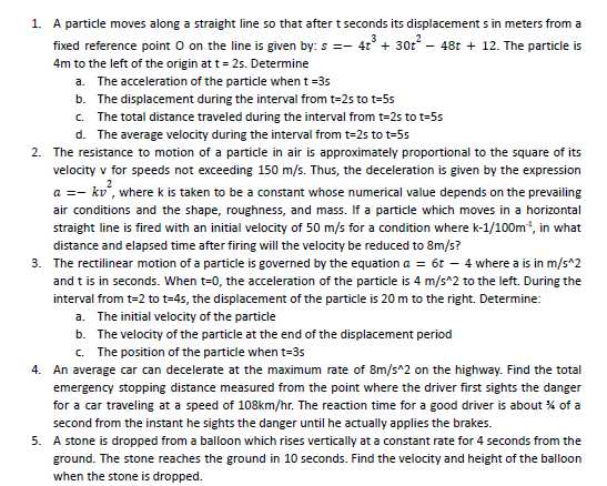 1. A particle moves along a straight line so that after t seconds its displacement s in meters from a
fixed reference point O on the line is given by: s =- 4 + 302 – 48t + 12. The particle is
4m to the left of the origin at t= 25. Determine
a. The acceleration of the particle when t=35
b. The displacement during the interval from t=2s to t=5s
c. The total distance traveled during the interval from t=2s to t=5s
d. The average velocity during the interval from t=2s to t=55
2. The resistance to motion of a particle in air is approximately proportional to the square of its
velocity v for speeds not exceeding 150 m/s. Thus, the deceleration is given by the expression
a =- ku', where k is taken to be a constant whose numerical value depends on the prevailing
air conditions and the shape, roughness, and mass. If a particle which moves in a horizontal
straight line is fired with an initial velocity of 50 m/s for a condition where k-1/100m*, in what
distance and elapsed time after firing will the velocity be reduced to 8m/s?
3. The rectilinear motion of a particle is governed by the equation a = 6t – 4 where a is in m/s^2
and t is in seconds. When t-0, the acceleration of the particle is 4 m/s^2 to the left. During the
interval from t=2 to t=45, the displacement of the particle is 20 m to the right. Determine:
a. The initial velocity of the particle
b. The velocity of the particle at the end of the displacement period
c. The position of the particle when t=3s
4. An average car can decelerate at the maximum rate of 8m/s^2 on the highway. Find the total
emergency stopping distance measured from the point where the driver first sights the danger
for a car traveling at a speed of 108km/hr. The reaction time for a good driver is about % of a
second from the instant he sights the danger until he actually applies the brakes.
5. A stone is dropped from a balloon which rises vertically at a constant rate for 4 seconds from the
ground. The stone reaches the ground in 10 seconds. Find the velocity and height of the balloon
when the stone is dropped.
