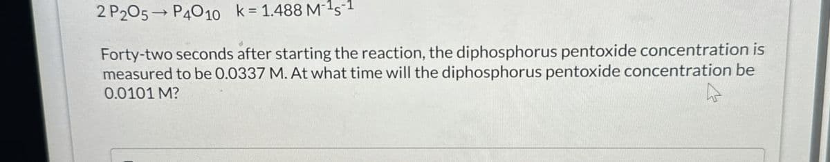 2 P205 P4010 k = 1.488 MS-1
Forty-two seconds after starting the reaction, the diphosphorus pentoxide concentration is
measured to be 0.0337 M. At what time will the diphosphorus pentoxide concentration be
0.0101 M?