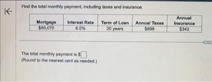 K
Find the total monthly payment, including taxes and insurance.
Mortgage
$89,070
Interest Rate
6.5%
Term of Loan
20 years
Annual Taxes
$898
Annual
Insurance
$342
The total monthly payment is $
(Round to the nearest cent as needed.)