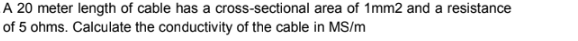 A 20 meter length of cable has a cross-sectional area of 1mm2 and a resistance
of 5 ohms. Calculate the conductivity of the cable in MS/m
