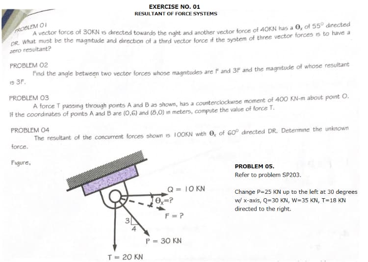 EXERCISE NO. 01
RESULTANT OF FORCE SYSTEMS
PROBLEM OI
A vector force of 30KN 15 directed towards the naht and another vector force of 40KN has a O, of 55° directed
DR. What must be the magnitude and direction of a third vector force if the system of three vector forces is to have a
zero resultant?
PROBLEM 02
Find the angle between two vector forces whose maqnitudes are F and 3F and the magnitude of whose resultant
19 3F.
PROBLEM 03
A force T passıng through points A and B as shown, has a counterclockwise moment of 400 KN-m about point O.
If the coordinates of points A and B are (0,6) and (8,0) in meters, compute the value of force T.
PROBLEM 04
The resultant of the concurrent forces shown is 1OOKN with O, of 60° directed DR. Determine the unknown
force.
Figure,
PROBLEM 05.
Refer to problem SP203.
Q = 10 KN
O=?
Change P=25 KN up to the left at 30 degrees
w/ x-axis, Q=30 KN, W=35 KN, T=18 KN
directed to the right.
F = ?
P = 30 KN
T= 20 KN
3.
