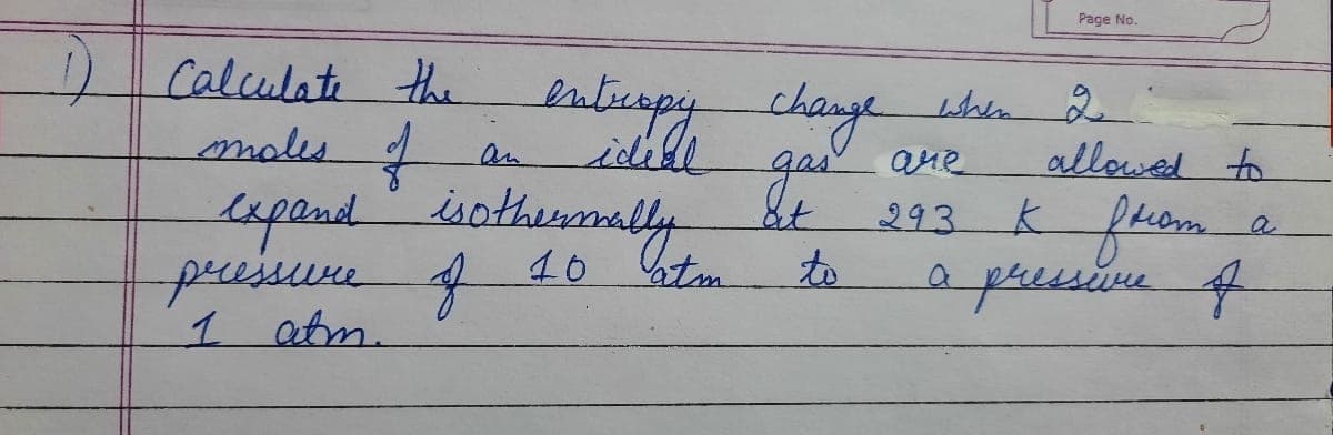 Page No.
Calculati the
males t
enbcapy change bln d
idell
ane
allowed to
an
Lepandothemaly
293 K fhom.
&t
Lapend
a
pressure
f
10 tm
to
apressive f
1 atm.
