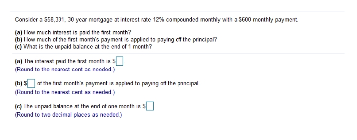 Consider a $58,331, 30-year mortgage at interest rate 12% compounded monthly with a $600 monthly payment.
(a) How much interest is paid the first month?
(b) How much of the first month's payment is applied to paying off the principal?
(c) What is the unpaid balance at the end of 1 month?
(a) The interest paid the first month is $.
(Round to the nearest cent as needed.)
(b) S of the first month's payment is applied to paying off the principal.
(Round to the nearest cent as needed.)
(c) The unpaid balance at the end of one month is $.
(Round to two decimal places as needed.)
