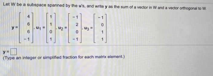 Let W be a subspace spanned by the u's, and write y as the sum of a vector in W and a vector orthogonal to W.
4
- 1
-1
2
y =
u2 =
U3 =
In
-1
y =
(Type an integer or simplified fraction for each matrix element.)
