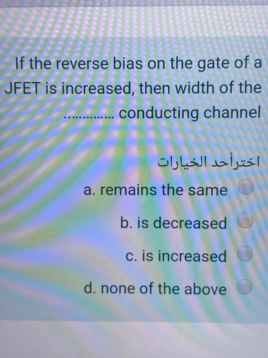 If the reverse bias on the gate of a
JFET is increased, then width of the
. conducting channel
اخترأحد الخیارات
a. remains the same
b. is decreased
c. is increased
d. none of the above
