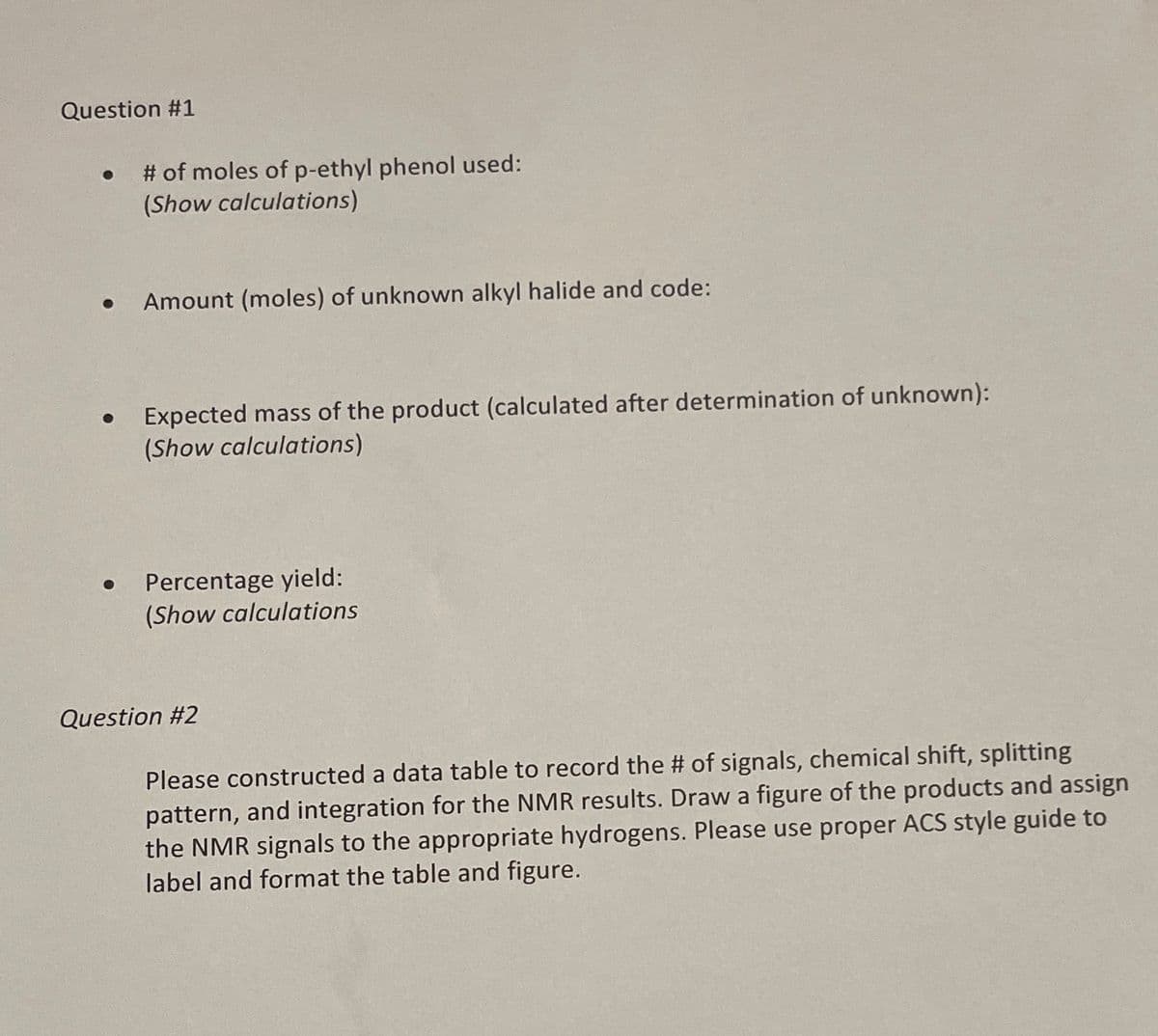 Question #1
# of moles of p-ethyl phenol used:
(Show calculations)
Amount (moles) of unknown alkyl halide and code:
Expected mass of the product (calculated after determination of unknown):
(Show calculations)
Percentage yield:
(Show calculations
Question #2
Please constructed a data table to record the # of signals, chemical shift, splitting
pattern, and integration for the NMR results. Draw a figure of the products and assign
the NMR signals to the appropriate hydrogens. Please use proper ACS style guide to
label and format the table and figure.
