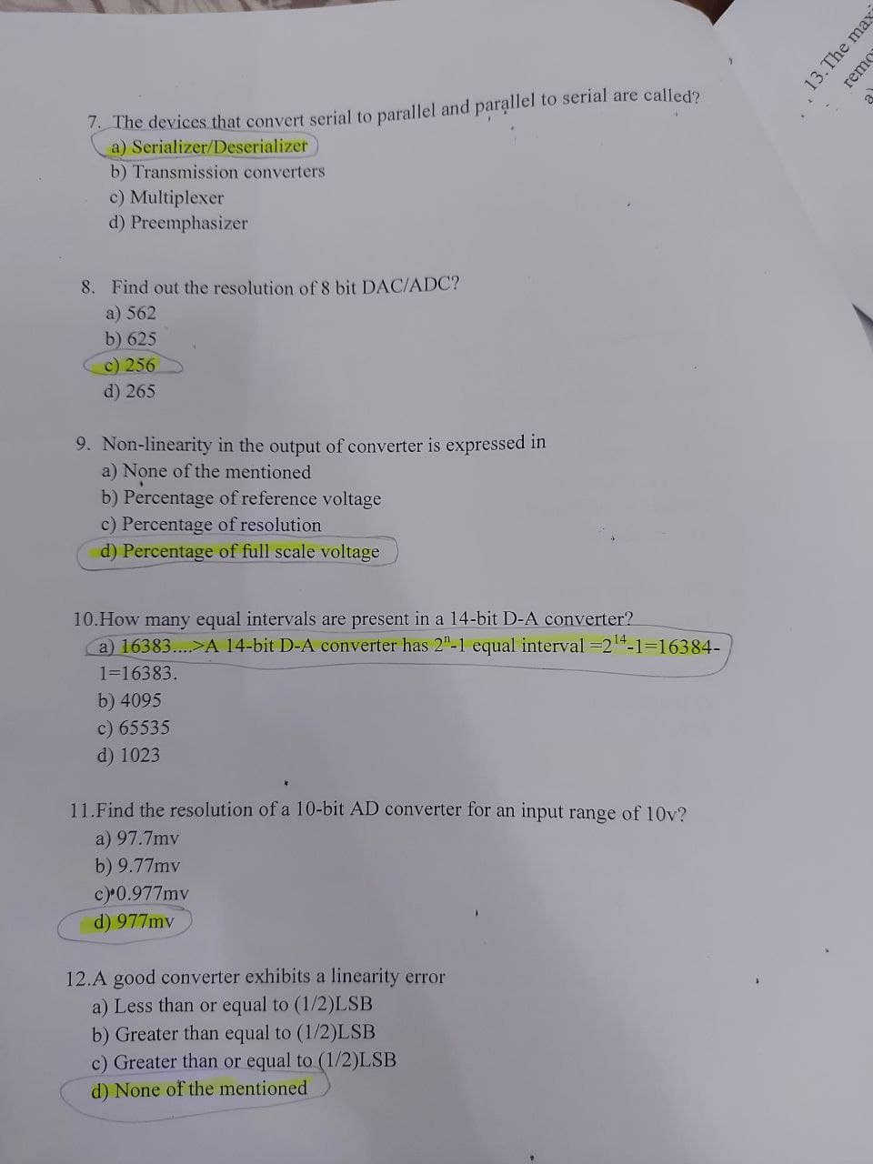 1. The devices that convert serial to parallel and parallel to serial are called?
a) Serializer/Deserializer
a
b) Transmission converters
c) Multiplexer
d) Preemphasizer
8. Find out the resolution of 8 bit DAC/ADC?
a) 562
b) 625
c) 256
d) 265
9. Non-linearity in the output of converter is expressed in
a) None of the mentioned
b) Percentage of reference voltage
c) Percentage of resolution
d) Percentage of full scale voltage
10.How many equal intervals are present in a 14-bit D-A converter?
a) 16383..>A 14-bit D-A converter has 2"-1 equal interval =24-1=16384-
1=16383.
b) 4095
c) 65535
d) 1023
11.Find the resolution of a 10-bit AD converter for an input range of 10v?
a) 97.7mv
b) 9.77mv
c)0.977mv
d) 977mv
12.A good converter exhibits a linearity error
a) Less than or equal to (1/2)LSB
b) Greater than equal to (1/2)LSB
c) Greater than or equal to (1/2)LSB
d) None of the mentioned
13.The max
remo
