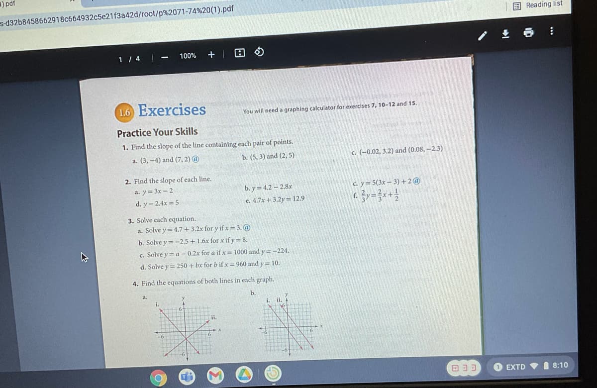 ),pdf
s-d32b8458662918c664932c5e21f3a42d/root/p%2071-74%20(1).pdf
E Reading list
1 / 4 -
100%
1.6 Exercises
You will need a graphing calculator for exercises 7, 10-12 and 15.
Practice Your Skills
1. Find the slope of the line containing each pair of points.
a. (3, -4) and (7, 2) @
b. (5, 3) and (2, 5)
c. (-0.02, 3.2) and (0.08, -2.3)
2. Find the slope of each line.
b. y = 4.2 – 2.8x
e. 4.7x +3.2y= 12.9
a. y= 3x- 2
c. y= 5(3x – 3) +2@
d. y-2.4x 5
3. Solve each equation.
a. Solve y = 4.7 + 3.2x for y if x = 3. @
b. Solve y = -2.5 + 1.6x for x if y = 8.
c. Solve y = a – 0.2x for a if x 1000 and y=-224.
d. Solve y = 250 + bx for bifx=960 and y = 10.
4. Find the equations of both lines in each graph.
a.
i.
ii. 4
ii.
EXTD V I 8:10
