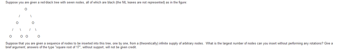 Suppose you are given a red-black tree with seven nodes, all of which are black (the NIL leaves are not represented) as in the figure:
O O
Suppose that you are given a sequence of nodes to be inserted into this tree, one by one, from a (theoretically) infinite supply of arbitrary nodes. What is the largest number of nodes can you insert without performing any rotations? Give a
brief argument; answers of the type "square root of 17", without support, will not be given credit.
