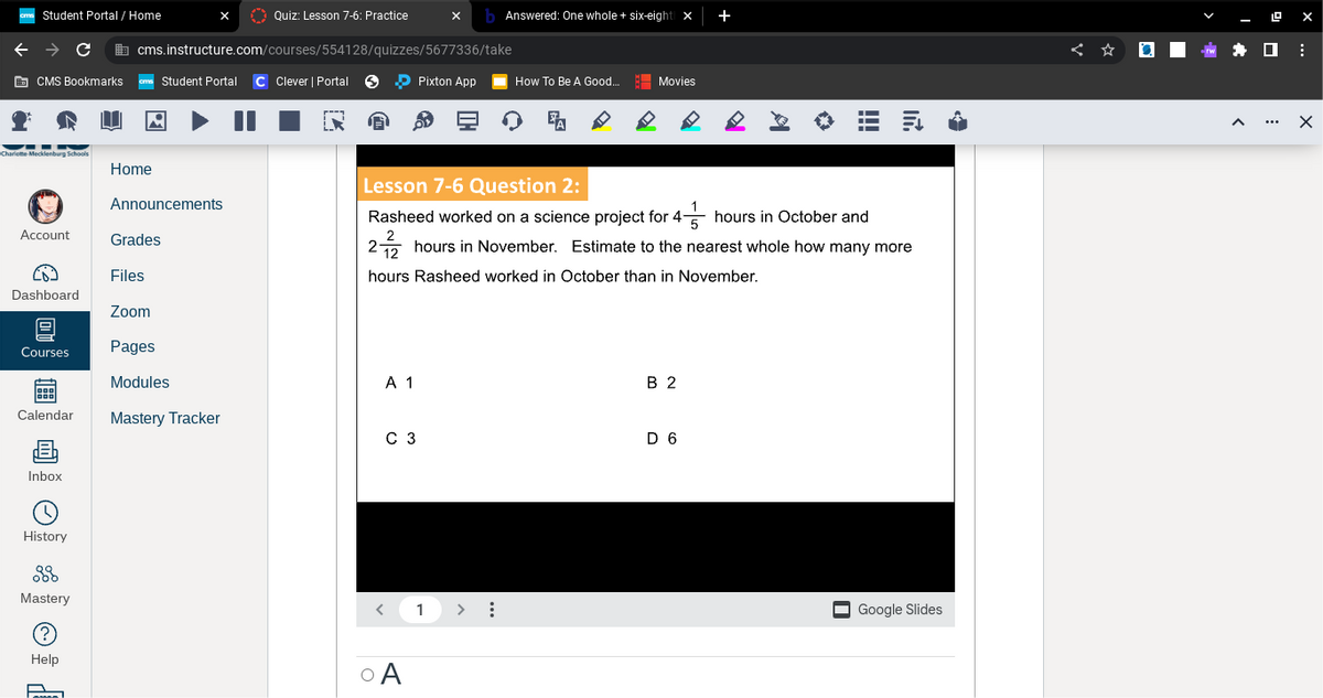 cs Student Portal / Home
CMS Bookmarks.
▬▬-N
Charlotte Mecklenburg Schools
Account
Dashboard
@
Courses
Calendar
Inbox
History
C
38
Mastery
(?
Help
[
Home
cms.instructure.com/courses/554128/quizzes/5677336/take
Student Portal C Clever | Portal
Announcements
Grades
Quiz: Lesson 7-6: Practice
Files
Zoom
Pages
Modules
Mastery Tracker
A 1
C 3
xb Answered: One whole + six-eight X
O A
Pixton App
1
HO
How To Be A Good...
> :
Movies
Lesson 7-6 Question 2:
Rasheed worked on a science project for 4
hours in October and
5
2
2 hours in November. Estimate to the nearest whole how many more
12
hours Rasheed worked in October than in November.
B 2
◇
D 6
K
A
■—
■—
I—
In.
Google Slides
←
9 X
:
X