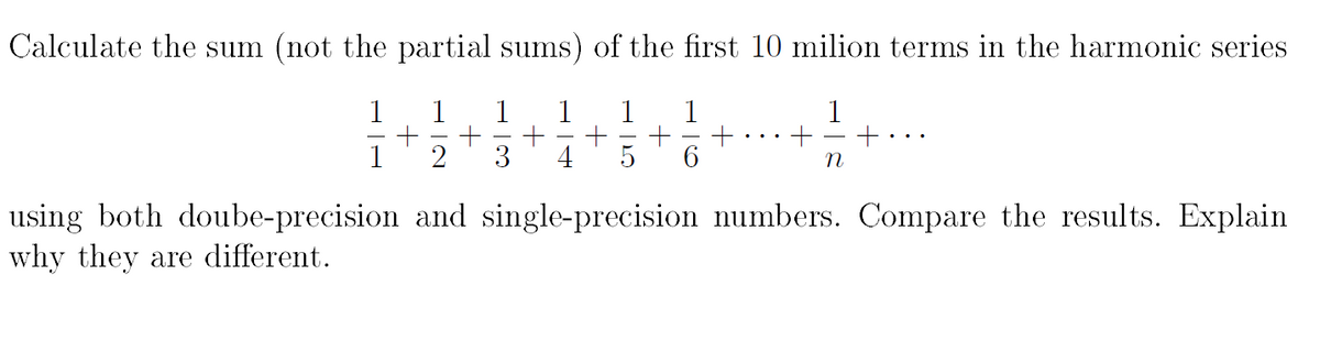 Calculate the sum (not the partial sums) of the first 10 milion terms in the harmonic series
1
1
1
1
1
2
5
6.
using both doube-precision and single-precision numbers. Compare the results. Explain
why they are different.
