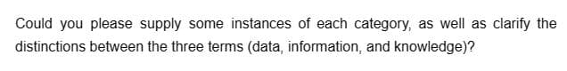 Could you please supply some instances of each category, as well as clarify the
distinctions between the three terms (data, information, and knowledge)?