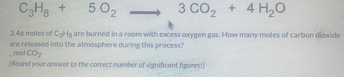 C3He +
502
3 CO, + 4 H,0
3.46 moles of C3H8 are burned in a room with excess oxygen gas. How many moles of carbon dioxide
are released into the atmosphere during this process?
_mol CO2
[Round your answer to the correct number of significant figures!]
