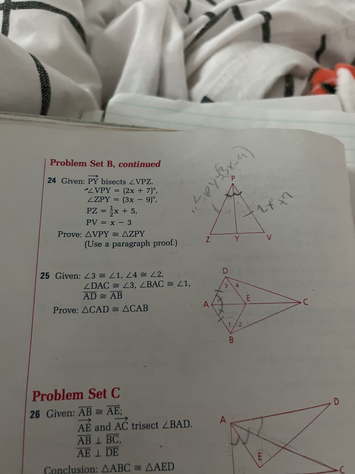 Problem Set B, continued
24 Given: PỶ bisects ZVPZ.
LVPY= (2x + 7)º,
ZZPY =
-
(3x − 9)º,
PZ = 1/x + 5,
PV = x - 3
Prove: AVPY= AZPY
(Use a paragraph proof.)
25 Given: 23 = 41, 44 = 42,
ZDAC = 23, ZBAC = 21,
AD = AB
Prove: ACAD= ACAB
Problem Set C
26 Given: AB = AE;
AE and AC trisect ZBAD.
AB 1 BC,
AE 1 DE
Conclusion: AABC = AAED
Z
D
一人のブ
A
17
+2x+2
3 4
B
Y
N
E
V
Jun
E
>C
D