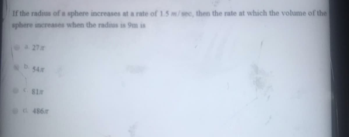 If the radius of a sphere increases at a rate of 1.5 m/sec, then the rate at which the volume of the
sphere increases when the radius is 9m is
a. 27
b. 54
C. 817
cl. 486
