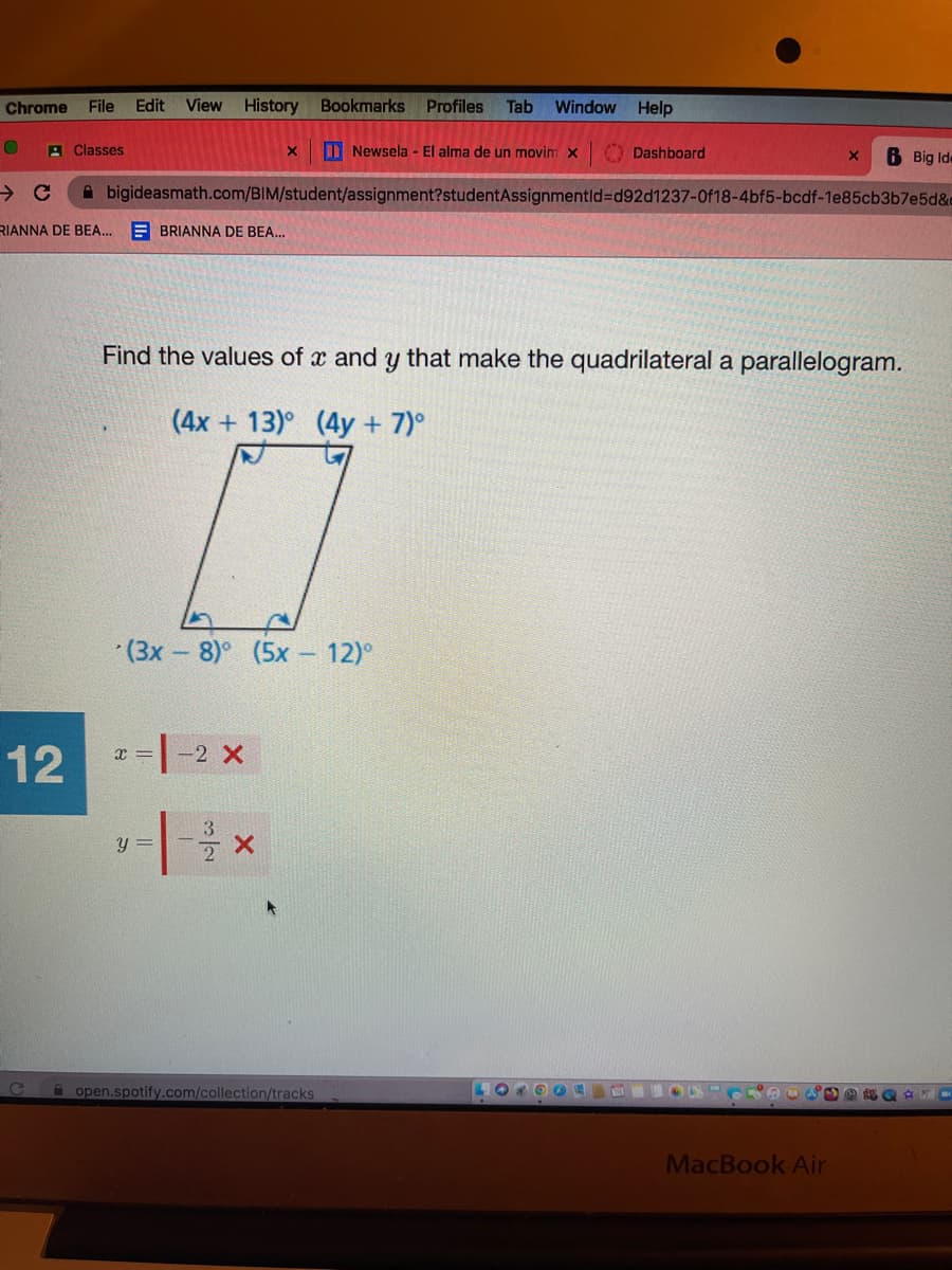 Chrome File Edit View History Bookmarks Profiles Tab Window Help
12
Classes
RIANNA DE BEA...
G
X
BRIANNA DE BEA...
bigideasmath.com/BIM/student/assignment?studentAssignmentld-d92d1237-0f18-4bf5-bcdf-1e85cb3b7e5d&c
x = -2 X
y =
Newsela - El alma de un movim X
(3x-8)° (5x - 12)°
Find the values of x and y that make the quadrilateral a parallelogram.
(4x+13) (4y + 7)°
open.spotify.com/collection/tracks
Dashboard
LOKOON
X
D
6 Big Ide
MacBook Air
$% &