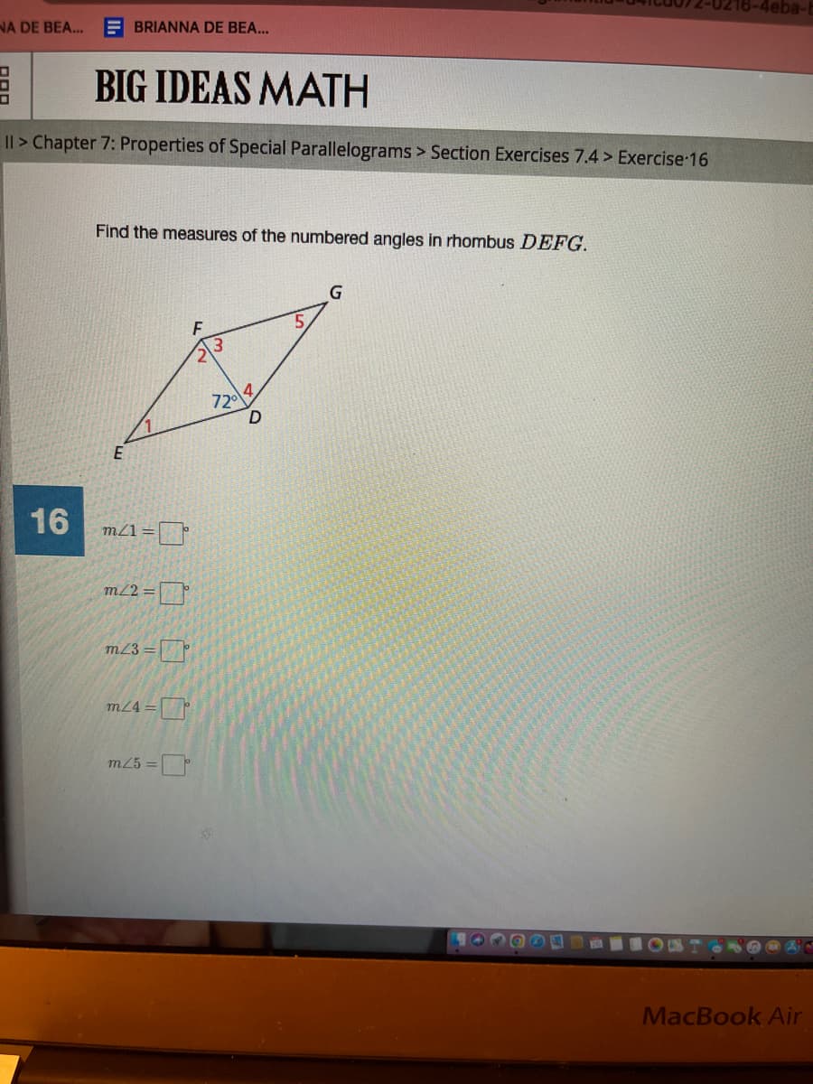 NA DE BEA... EBRIANNA DE BEA...
CPF BIG IDEAS MATH
I> Chapter 7: Properties of Special Parallelograms > Section Exercises 7.4> Exercise 16
16
Find the measures of the numbered angles in rhombus DEFG.
E
m/1=
m/2=
m/3=
m/4=
m/5=
F
72⁰
D
G
Q
DE
16-4eba-
RE
MacBook Air