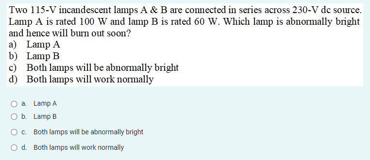 Two 115-V incandescent lamps A & B are connected in series across 230-V dc source.
Lamp A is rated 100 W and lamp B is rated 60 W. Which lamp is abnormally bright
and hence will burn out soon?
a) Lamp A
b) Lamp B
c) Both lamps will be abnormally bright
d) Both lamps will work normally
O a. Lamp A
O b. Lamp B
O c. Both lamps will be abnormally bright
O d. Both lamps will work normally
