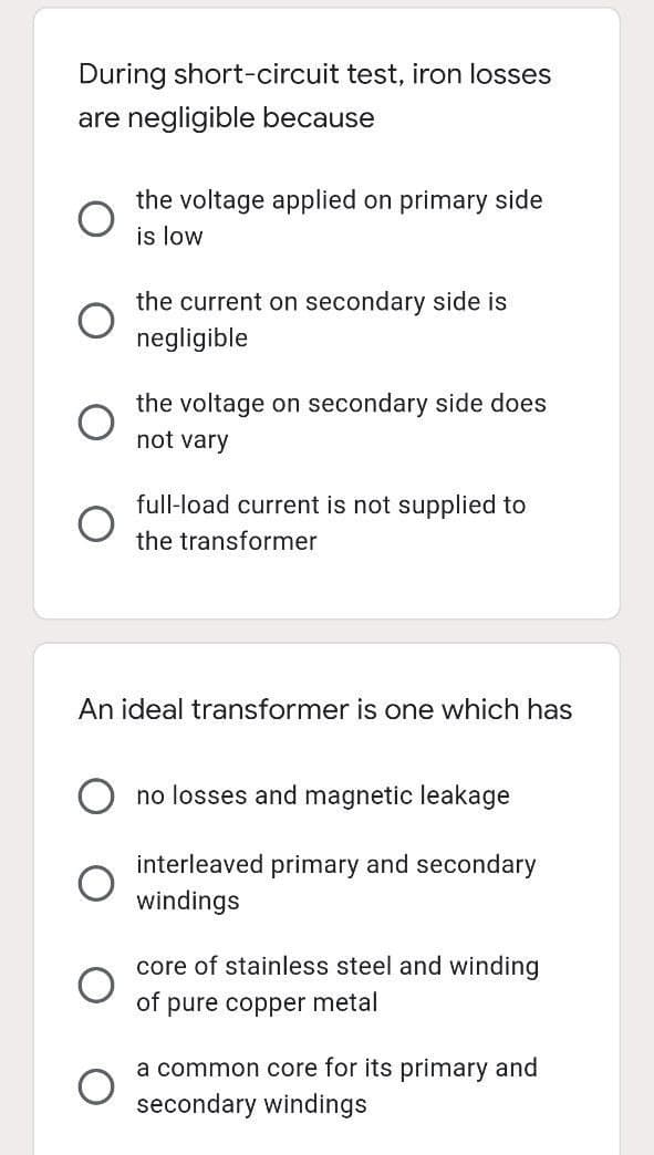 During short-circuit test, iron losses
are negligible because
the voltage applied on primary side
is low
the current on secondary side is
negligible
the voltage on secondary side does
not vary
full-load current is not supplied to
the transformer
An ideal transformer is one which has
no losses and magnetic leakage
interleaved primary and secondary
windings
core of stainless steel and winding
of
pure copper metal
a common core for its primary and
secondary windings
