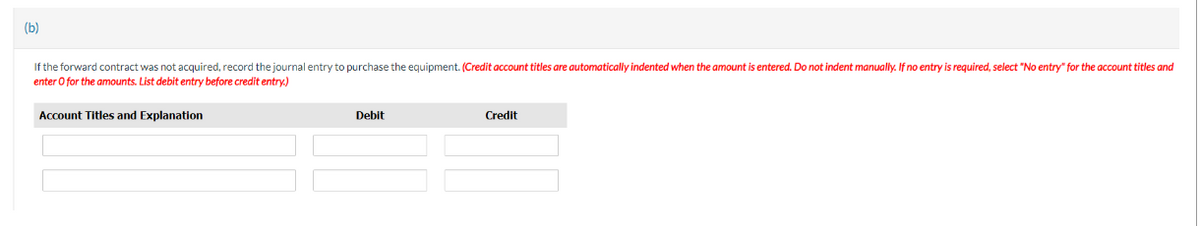 (b)
If the forward contract was not acquired, record the journal entry to purchase the equipment. (Credit account titles are automatically indented when the amount is entered. Do not indent manually. If no entry is required, select "No entry" for the account titles and
enter o for the amounts. List debit entry before credit entry.)
Account Titles and Explanation
Debit
Credit