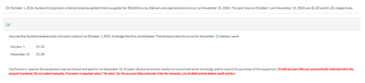 On October 1, 2024, Sunland Corporation ordered some equipment from a supplier for 303,000 euros. Delivery and payment are to occur on November 15, 2024. The spot rates on October 1 and November 15, 2024, are $1.20 and $1.30, respectively.
(a)
Assume that Sunland entered into a forward contract on October 1, 2024, to hedge the firm commitment. The forward rates for euros for November 15 delivery were
October 1
November 15
$1.23
$1.30
Furthermore, assume the equipment was purchased and paid for on November 15. Prepare all journal entries needed to record and settle the hedge and to record the purchase of the equipment. (Credit account titles are automatically indented when the
amount is entered. Do not indent manually. If no entry is required, select "No entry" for the account titles and enter O for the amounts. List all debit entries before credit entries.)