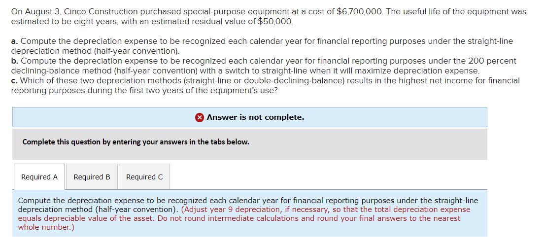 On August 3, Cinco Construction purchased special-purpose equipment at a cost of $6,700,000. The useful life of the equipment was
estimated to be eight years, with an estimated residual value of $50,000.
a. Compute the depreciation expense to be recognized each calendar year for financial reporting purposes under the straight-line
depreciation method (half-year convention).
b. Compute the depreciation expense to be recognized each calendar year for financial reporting purposes under the 200 percent
declining-balance method (half-year convention) with a switch to straight-line when it will maximize depreciation expense.
c. Which of these two depreciation methods (straight-line or double-declining-balance) results in the highest net income for financial
reporting purposes during the first two years of the equipment's use?
X Answer is not complete.
Complete this question by entering your answers in the tabs below.
Required A Required B
Compute the depreciation expense to be recognized each calendar year for financial reporting purposes under the straight-line
depreciation method (half-year convention). (Adjust year 9 depreciation, if necessary, so that the total depreciation expense
equals depreciable value of the asset. Do not round intermediate calculations and round your final answers to the nearest
whole number.)
Required C