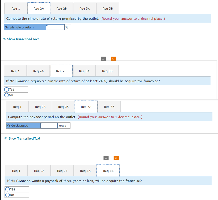 Req 2A
Req 3A
Compute the simple rate of return promised by the outlet. (Round your answer to 1 decimal place.)
Simple rate of return
Req 1
Show Transcribed Text
Req 1
Req 2A
Req 2B
Show Transcribed Text
Req 1
%
Req 2B
Req 3A
Req 3B
If Mr. Swanson requires a simple rate of return of at least 24%, should he acquire the franchise?
OYes
ONO
Req 3B
Req 1
Req 2A
Req 3B
Compute the payback period on the outlet. (Round your answer to 1 decimal place.)
Payback period
years
Req 2B
3
Req 3A
Req 2A
Req 2B
Req 3A
Req 3B
If Mr. Swanson wants a payback of three years or less, will he acquire the franchise?
OYes
No