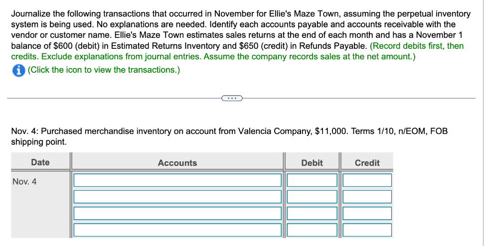 Journalize the following transactions that occurred in November for Ellie's Maze Town, assuming the perpetual inventory
system is being used. No explanations are needed. Identify each accounts payable and accounts receivable with the
vendor or customer name. Ellie's Maze Town estimates sales returns at the end of each month and has a November 1
balance of $600 (debit) in Estimated Returns Inventory and $650 (credit) in Refunds Payable. (Record debits first, then
credits. Exclude explanations from journal entries. Assume the company records sales at the net amount.)
i (Click the icon to view the transactions.)
Nov. 4: Purchased merchandise inventory on account from Valencia Company, $11,000. Terms 1/10, n/EOM, FOB
shipping point.
Date
Nov. 4
……..
Accounts
Debit
Credit