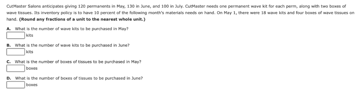 CutMaster Salons anticipates giving 120 permanents in May, 130 in June, and 100 in July. CutMaster needs one permanent wave kit for each perm, along with two boxes of
wave tissues. Its inventory policy is to have 10 percent of the following month's materials needs on hand. On May 1, there were 18 wave kits and four boxes of wave tissues on
hand. (Round any fractions of a unit to the nearest whole unit.)
A. What is the number of wave kits to be purchased in May?
kits
B. What is the number of wave kits to be purchased in June?
kits
C. What is the number of boxes of tissues to be purchased in May?
boxes
D. What is the number of boxes of tissues to be purchased in June?
boxes