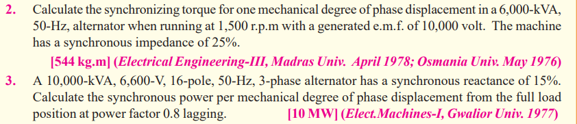 Calculate the synchronizing torque for one mechanical degree of phase displacement in a 6,000-kVA,
50-Hz, alternator when running at 1,500 r.p.m with a generated e.m.f. of 10,000 volt. The machine
has a synchronous impedance of 25%.
[544 kg.m] (Electrical Engineering-III, Madras Univ. April 1978; Osmania Univ. May 1976)
A 10,000-kVA, 6,600-V, 16-pole, 50-Hz, 3-phase alternator has a synchronous reactance of 15%.
Calculate the synchronous power per mechanical degree of phase displacement from the full load
position at power factor 0.8 lagging.
[10 MW] (Elect.Machines-I, Gwalior Univ. 1977)
