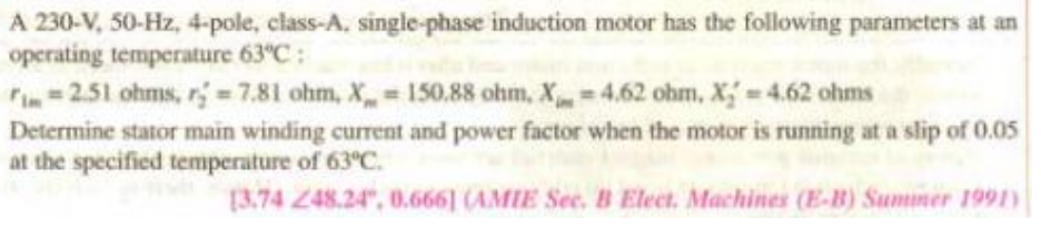 A 230-V, 50-Hz, 4-pole, class-A, single-phase induction motor has the following parameters at an
operating temperature 63°C:
= 2.51 ohms, r = 7,81 ohm, X 150.88 ohm, X= 4.62 ohm, X =4.62 ohms
Determine stator main winding current and power factor when the motor is running at a slip of 0.05
at the specified temperature of 63°C.
[3.74 248.24", 0.666] (AMIE See. B Elect. Machines (E-B) Summer 1991)
